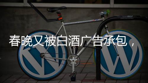 春晚又被白酒廣告承包，送酒報(bào)時(shí)植入現(xiàn)象觀察