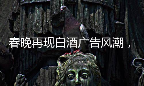 春晚再現(xiàn)白酒廣告風(fēng)潮，送酒報時植入成新寵