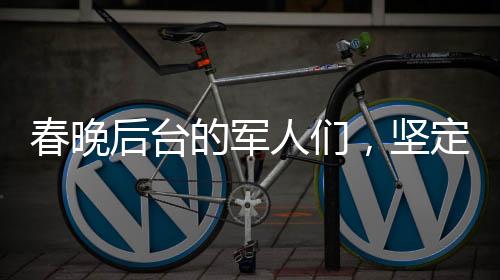 春晚后臺的軍人們，堅定守護，給足安全感