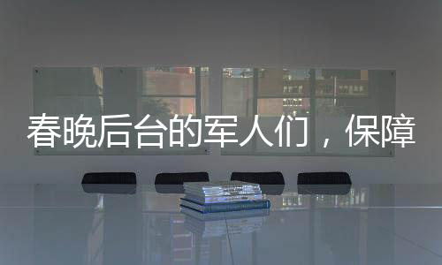 春晚后臺(tái)的軍人們，保障安全，鑄就堅(jiān)實(shí)后盾