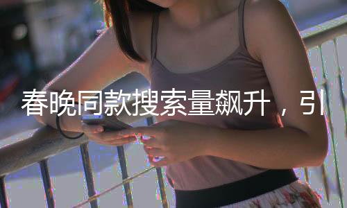 春晚同款搜索量飆升，引領(lǐng)新一輪消費(fèi)熱潮