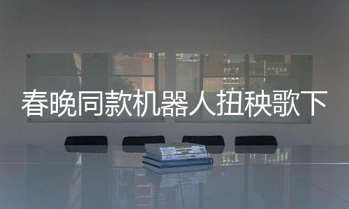 春晚同款機(jī)器人扭秧歌下鍋，科技與傳統(tǒng)文化的完美融合