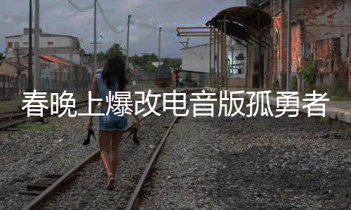 春晚上爆改電音版孤勇者，一場(chǎng)視聽(tīng)盛宴的新篇章