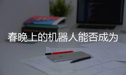 春晚上的機(jī)器人能否成為戰(zhàn)斗利器？未來(lái)科技與戰(zhàn)爭(zhēng)的交匯點(diǎn)