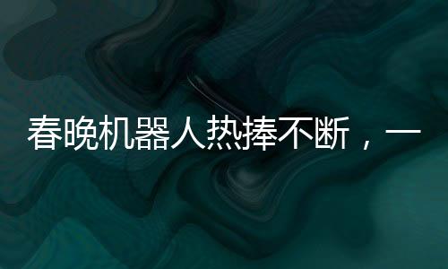 春晚機器人熱捧不斷，一機難求驚現65萬元高價搶購熱潮