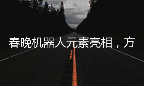 春晚機器人元素亮相，方太初點頭引發(fā)科技藝術(shù)融合新思考