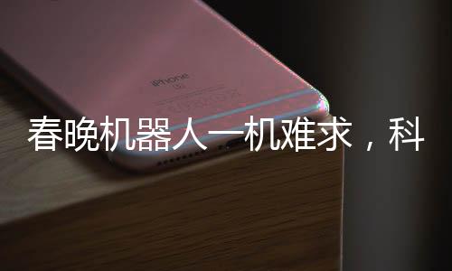 春晚機(jī)器人一機(jī)難求，科技與藝術(shù)的融合掀起新熱潮