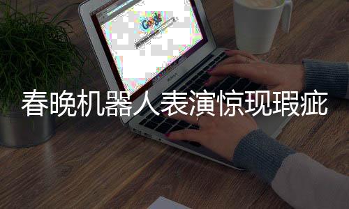 春晚機(jī)器人表演驚現(xiàn)瑕疵，下場(chǎng)時(shí)步伐不穩(wěn)引發(fā)關(guān)注