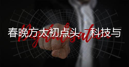 春晚方太初點(diǎn)頭，科技與藝術(shù)的融合展現(xiàn)機(jī)器人般的精準(zhǔn)與韻律