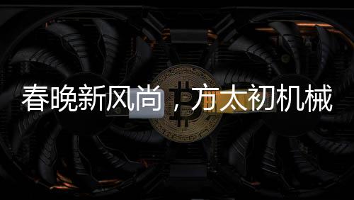 春晚新風(fēng)尚，方太初機(jī)械舞點(diǎn)燃科技之光