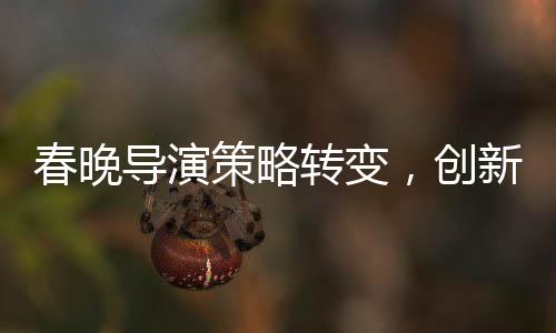 春晚導(dǎo)演策略轉(zhuǎn)變，創(chuàng)新與融合打造全新視聽(tīng)盛宴