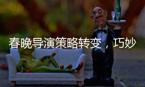 春晚導(dǎo)演策略轉(zhuǎn)變，巧妙創(chuàng)新引領(lǐng)文化盛宴的新篇章