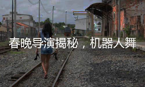 春晚導(dǎo)演揭秘，機(jī)器人舞臺(tái)上的時(shí)尚選擇——為何不穿褲子？