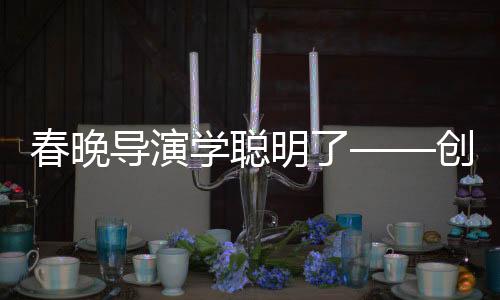 春晚導(dǎo)演學(xué)聰明了——?jiǎng)?chuàng)新與融合打造全新視聽盛宴