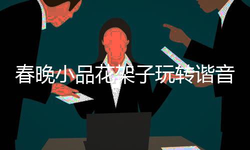 春晚小品花架子玩轉(zhuǎn)諧音梗，巧妙融合傳統(tǒng)與現(xiàn)代娛樂元素