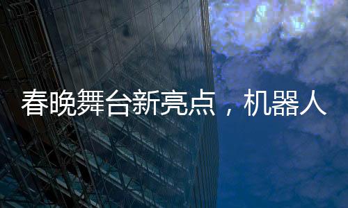 春晚舞臺新亮點，機(jī)器人精準(zhǔn)拋手絹接回技藝驚艷四座