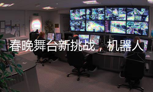 春晚舞臺新挑戰(zhàn)，機(jī)器人演員遭遇技術(shù)性尷尬——下場時腳步直哆嗦