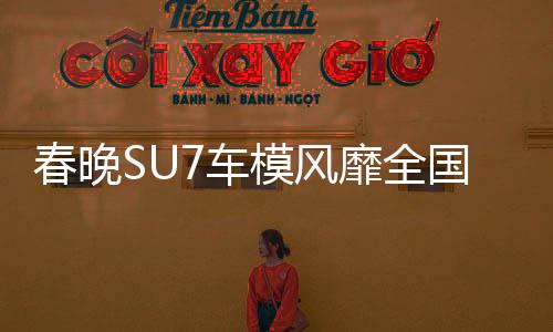 春晚SU7車模風(fēng)靡全國，銷量火爆至斷貨