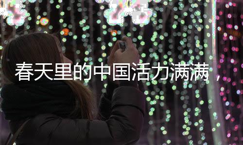 春天里的中國(guó)活力滿滿，盛世景象中的無限生機(jī)與蓬勃力量