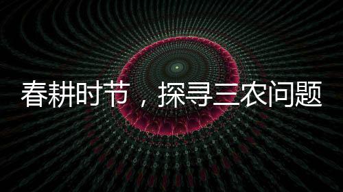 春耕時節(jié)，探尋三農(nóng)問題——三問春耕紀(jì)實