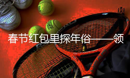 春節(jié)紅包里探年俗——領略中華文化的魅力與溫情