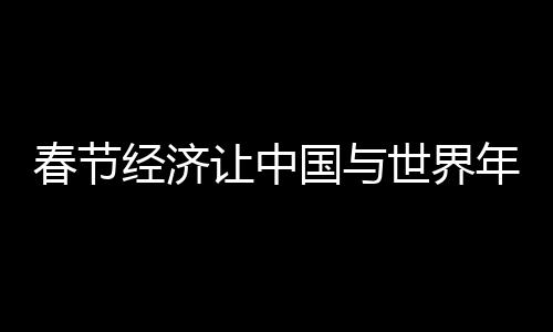 春節(jié)經(jīng)濟讓中國與世界年在一起