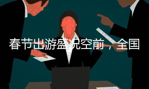 春節(jié)出游盛況空前，全國共吸引超5億人次旅游