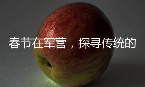 春節(jié)在軍營，探尋傳統(tǒng)的韻味與士兵們的年味故事