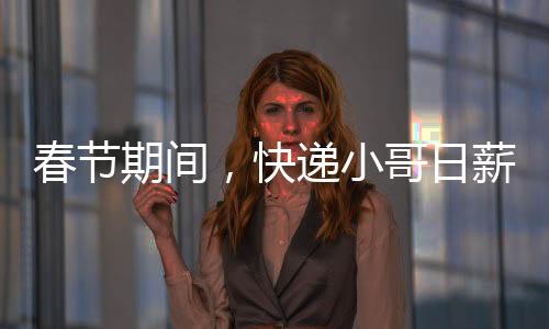 春節(jié)期間，快遞小哥日薪可超700元——忙碌背后的辛勤與付出