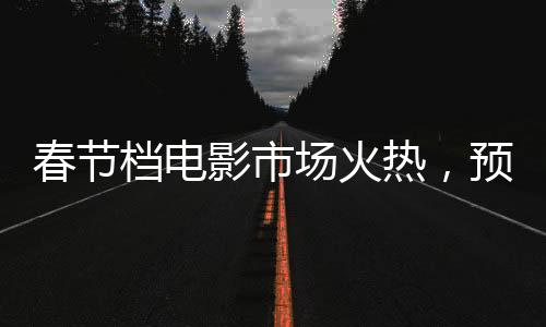 春節(jié)檔電影市場火熱，預(yù)售票房突破6億大關(guān)