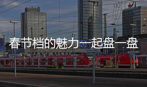 春節(jié)檔的魅力一起盤一盤