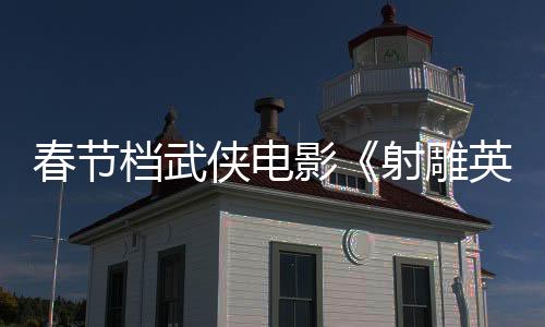 春節(jié)檔武俠電影《射雕英雄傳：俠之大者》曝特輯 徐克闡述“俠之大者”真諦