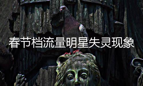 春節(jié)檔流量明星失靈現(xiàn)象分析