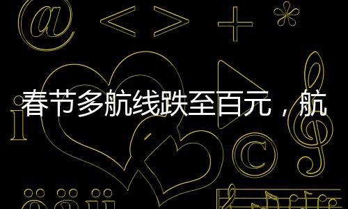 春節(jié)多航線跌至百元，航空市場迎來新一波優(yōu)惠潮
