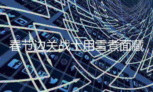 春節(jié)邊關(guān)戰(zhàn)士用雪煮面藏起思念 邊疆守望的無私堅守者