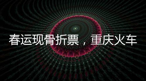 春運(yùn)現(xiàn)骨折票，重慶火車票價(jià)跌至冰點(diǎn)，最低僅需2.5元