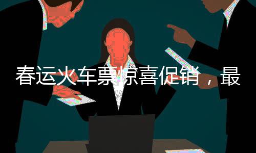 春運火車票驚喜促銷，最低票價低至幾元！