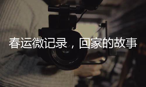 春運(yùn)微記錄，回家的故事
