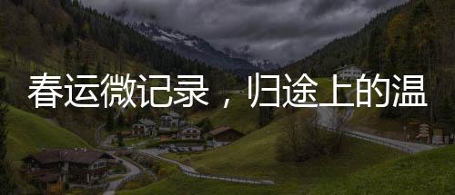 春運(yùn)微記錄，歸途上的溫暖——回家的故事