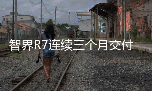 智界R7連續(xù)三個(gè)月交付破萬(wàn)，展現(xiàn)強(qiáng)勁市場(chǎng)競(jìng)爭(zhēng)力