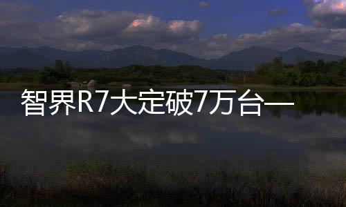 智界R7大定破7萬臺——新能源汽車市場的新里程碑