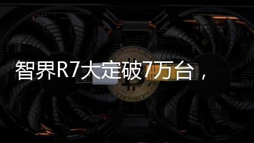 智界R7大定破7萬(wàn)臺(tái)，全新科技突破引發(fā)搶購(gòu)熱潮