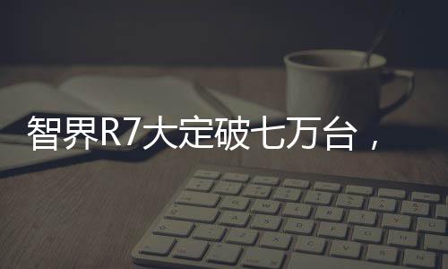 智界R7大定破七萬(wàn)臺(tái)，技術(shù)革新與市場(chǎng)熱捧的完美結(jié)合