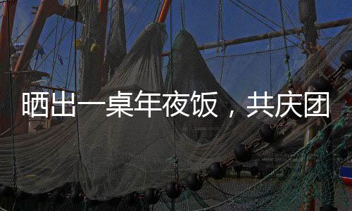 曬出一桌年夜飯，共慶團(tuán)圓佳節(jié)