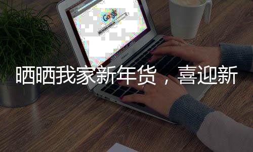 曬曬我家新年貨，喜迎新春佳節(jié)