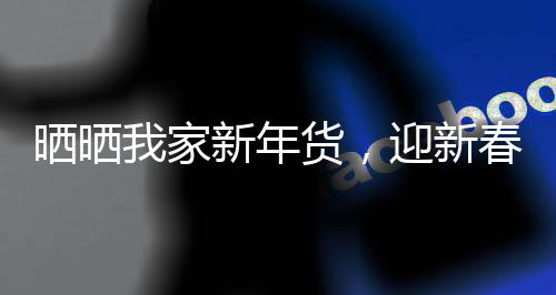 曬曬我家新年貨，迎新春，共享家的溫馨與喜悅