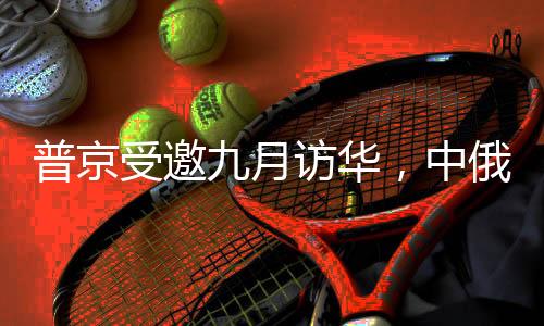 普京受邀九月訪華，中俄關系的新篇章