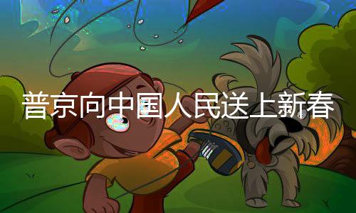 普京向中國人民送上新春祝福，跨越國界的友誼與祝福