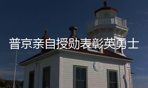 普京親自授勛表彰英勇士兵，俄軍在肉搏戰(zhàn)中取得勝利