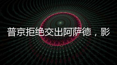 普京拒絕交出阿薩德，影響及后續(xù)動(dòng)態(tài)